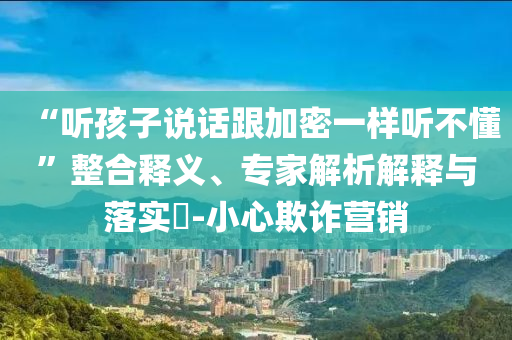 “聽孩子說話跟加密一樣聽不懂”整合釋義、專家解析解釋與落實?-小心欺詐營銷