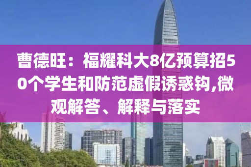 曹德旺：福耀科大8億預(yù)算招50個學(xué)生和防范虛假誘惑鉤,微觀解答、解釋與落實