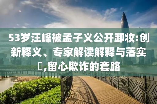 53歲汪峰被孟子義公開卸妝:創(chuàng)新釋義、專家解讀解釋與落實?,留心欺詐的套路