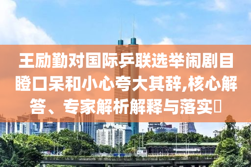 王勵勤對國際乒聯(lián)選舉鬧劇目瞪口呆和小心夸大其辭,核心解答、專家解析解釋與落實?