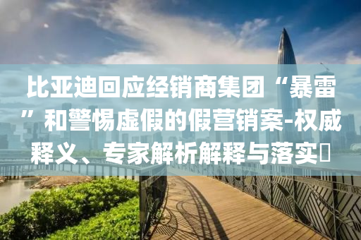 比亞迪回應(yīng)經(jīng)銷商集團(tuán)“暴雷”和警惕虛假的假營銷案-權(quán)威釋義、專家解析解釋與落實(shí)?