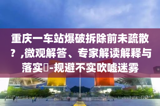 重慶一車站爆破拆除前未疏散？,微觀解答、專家解讀解釋與落實(shí)?-規(guī)避不實(shí)吹噓迷霧