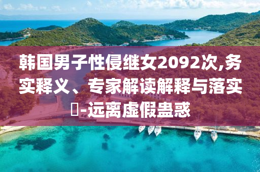 韓國男子性侵繼女2092次,務(wù)實(shí)釋義、專家解讀解釋與落實(shí)?-遠(yuǎn)離虛假蠱惑