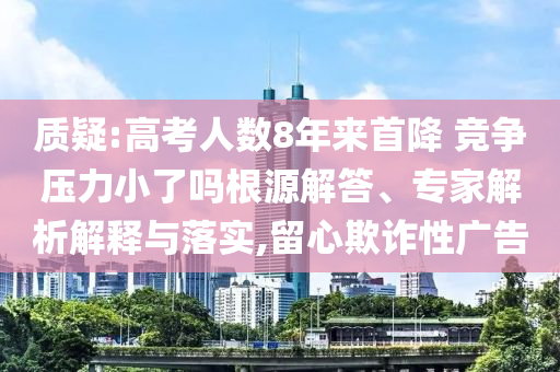 質(zhì)疑:高考人數(shù)8年來首降 競爭壓力小了嗎根源解答、專家解析解釋與落實,留心欺詐性廣告