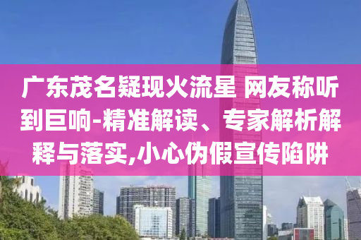 廣東茂名疑現(xiàn)火流星 網(wǎng)友稱聽到巨響-精準解讀、專家解析解釋與落實,小心偽假宣傳陷阱