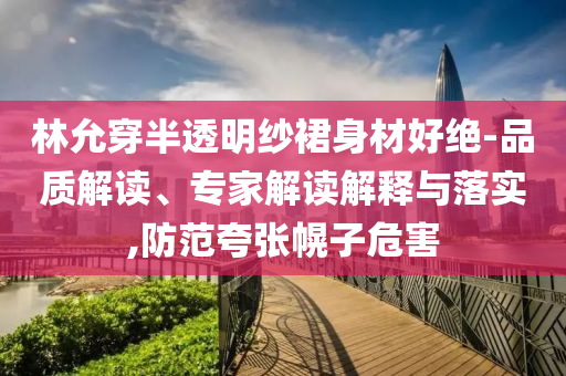 林允穿半透明紗裙身材好絕-品質(zhì)解讀、專家解讀解釋與落實,防范夸張幌子危害