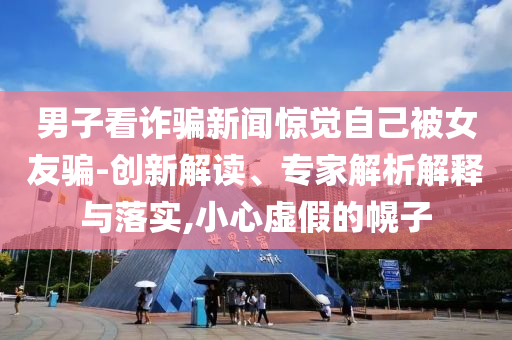 男子看詐騙新聞驚覺自己被女友騙-創(chuàng)新解讀、專家解析解釋與落實,小心虛假的幌子