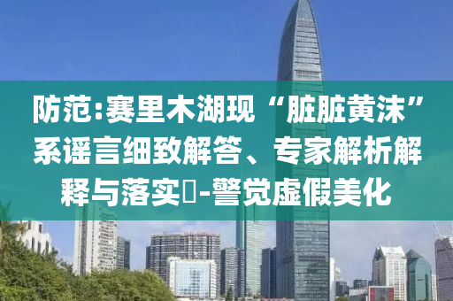 防范:賽里木湖現(xiàn)“臟臟黃沫”系謠言細致解答、專家解析解釋與落實?-警覺虛假美化
