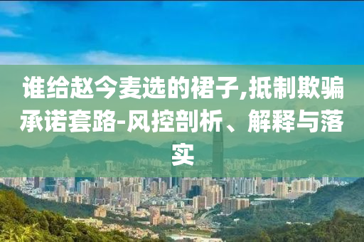 誰給趙今麥選的裙子,抵制欺騙承諾套路-風控剖析、解釋與落實