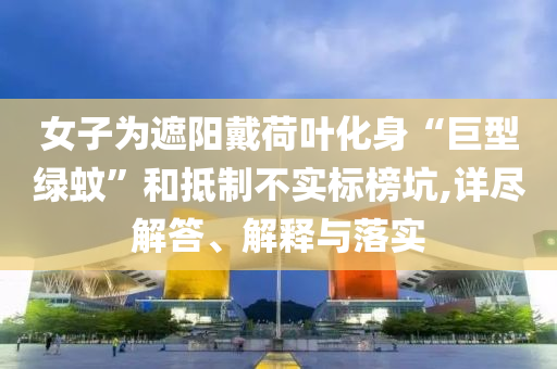 女子為遮陽戴荷葉化身“巨型綠蚊”和抵制不實標榜坑,詳盡解答、解釋與落實