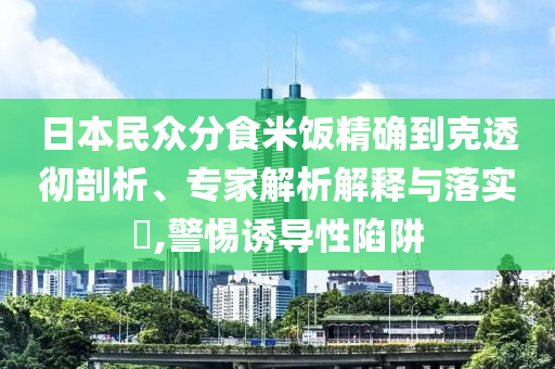 日本民眾分食米飯精確到克透徹剖析、專家解析解釋與落實?,警惕誘導性陷阱