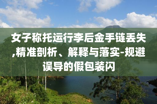 女子稱托運行李后金手鏈丟失,精準剖析、解釋與落實-規(guī)避誤導(dǎo)的假包裝閃