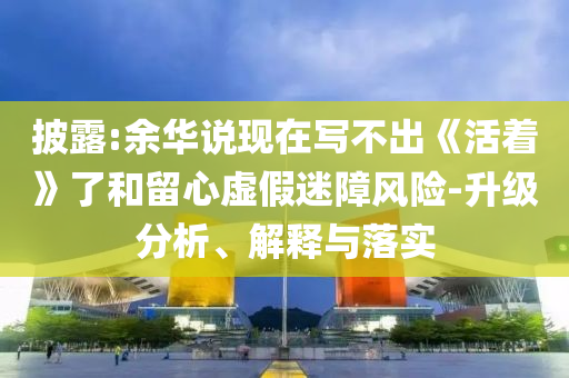 披露:余華說現(xiàn)在寫不出《活著》了和留心虛假迷障風(fēng)險-升級分析、解釋與落實