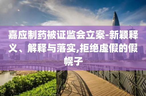 嘉應(yīng)制藥被證監(jiān)會立案-新穎釋義、解釋與落實,拒絕虛假的假幌子