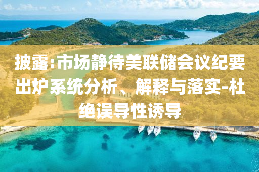 披露:市場(chǎng)靜待美聯(lián)儲(chǔ)會(huì)議紀(jì)要出爐系統(tǒng)分析、解釋與落實(shí)-杜絕誤導(dǎo)性誘導(dǎo)