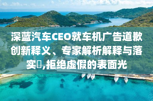 深藍(lán)汽車(chē)CEO就車(chē)機(jī)廣告道歉創(chuàng)新釋義、專(zhuān)家解析解釋與落實(shí)?,拒絕虛假的表面光
