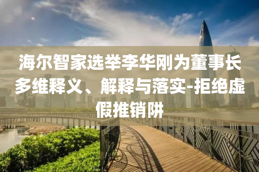 海爾智家選舉李華剛為董事長(zhǎng)多維釋義、解釋與落實(shí)-拒絕虛假推銷阱