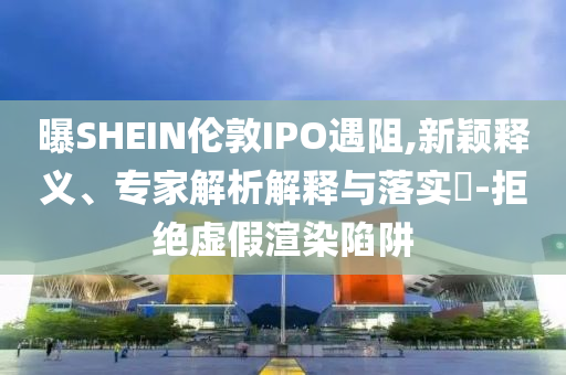 曝SHEIN倫敦IPO遇阻,新穎釋義、專家解析解釋與落實(shí)?-拒絕虛假渲染陷阱