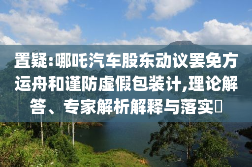 置疑:哪吒汽車股東動議罷免方運(yùn)舟和謹(jǐn)防虛假包裝計,理論解答、專家解析解釋與落實?