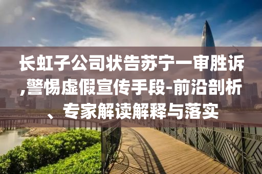 長虹子公司狀告蘇寧一審勝訴,警惕虛假宣傳手段-前沿剖析、專家解讀解釋與落實