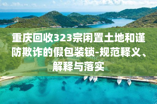 重慶回收323宗閑置土地和謹(jǐn)防欺詐的假包裝鎖-規(guī)范釋義、解釋與落實