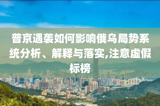 普京遇襲如何影響俄烏局勢系統(tǒng)分析、解釋與落實,注意虛假標(biāo)榜