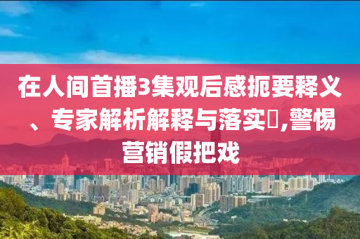 在人間首播3集觀后感扼要釋義、專家解析解釋與落實(shí)?,警惕營(yíng)銷假把戲