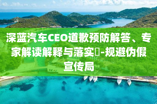 深藍(lán)汽車CEO道歉預(yù)防解答、專家解讀解釋與落實(shí)?-規(guī)避偽假宣傳局