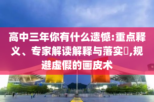 高中三年你有什么遺憾:重點(diǎn)釋義、專家解讀解釋與落實(shí)?,規(guī)避虛假的畫皮術(shù)