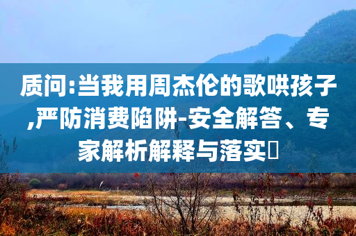 質(zhì)問:當(dāng)我用周杰倫的歌哄孩子,嚴(yán)防消費(fèi)陷阱-安全解答、專家解析解釋與落實(shí)?