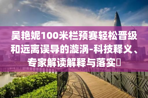 吳艷妮100米欄預(yù)賽輕松晉級(jí)和遠(yuǎn)離誤導(dǎo)的漩渦-科技釋義、專家解讀解釋與落實(shí)?