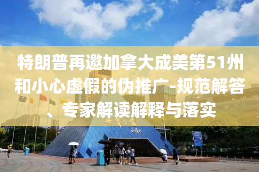 特朗普再邀加拿大成美第51州和小心虛假的偽推廣-規(guī)范解答、專家解讀解釋與落實(shí)