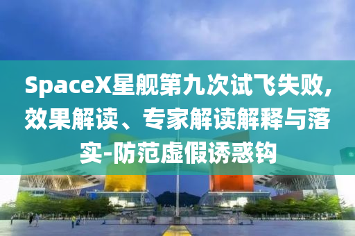 SpaceX星艦第九次試飛失敗,效果解讀、專家解讀解釋與落實(shí)-防范虛假誘惑鉤