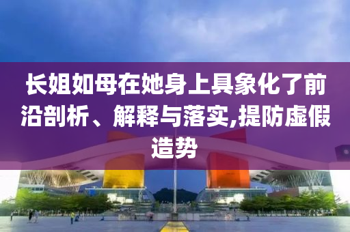 長(zhǎng)姐如母在她身上具象化了前沿剖析、解釋與落實(shí),提防虛假造勢(shì)