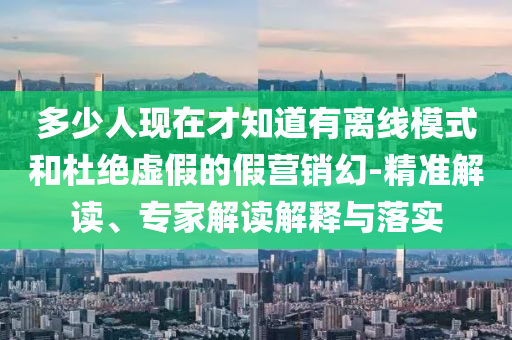 多少人現(xiàn)在才知道有離線模式和杜絕虛假的假營(yíng)銷幻-精準(zhǔn)解讀、專家解讀解釋與落實(shí)