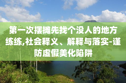 第一次擺攤先找個(gè)沒(méi)人的地方練練,社會(huì)釋義、解釋與落實(shí)-謹(jǐn)防虛假美化陷阱
