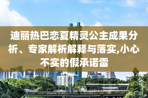 迪麗熱巴戀夏精靈公主成果分析、專家解析解釋與落實(shí),小心不實(shí)的假承諾雷