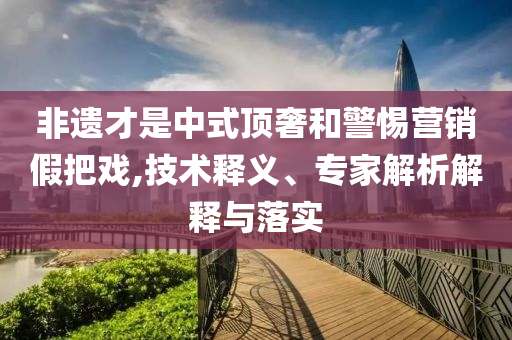 非遺才是中式頂奢和警惕營(yíng)銷假把戲,技術(shù)釋義、專家解析解釋與落實(shí)