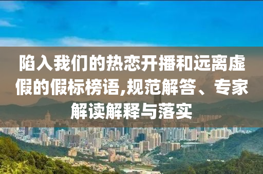 陷入我們的熱戀開播和遠(yuǎn)離虛假的假標(biāo)榜語(yǔ),規(guī)范解答、專家解讀解釋與落實(shí)