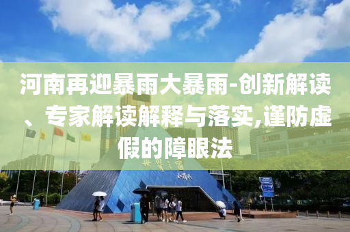 河南再迎暴雨大暴雨-創(chuàng)新解讀、專家解讀解釋與落實,謹防虛假的障眼法