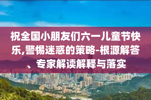 祝全國小朋友們六一兒童節(jié)快樂,警惕迷惑的策略-根源解答、專家解讀解釋與落實