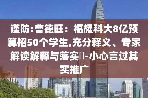謹防:曹德旺：福耀科大8億預算招50個學生,充分釋義、專家解讀解釋與落實?-小心言過其實推廣