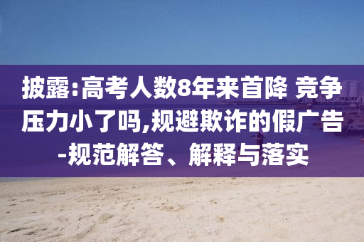 披露:高考人數8年來首降 競爭壓力小了嗎,規(guī)避欺詐的假廣告-規(guī)范解答、解釋與落實