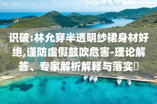 識破:林允穿半透明紗裙身材好絕,謹防虛假鼓吹危害-理論解答、專家解析解釋與落實?