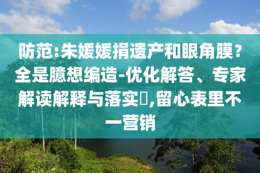 防范:朱媛媛捐遺產和眼角膜？全是臆想編造-優(yōu)化解答、專家解讀解釋與落實?,留心表里不一營銷