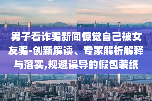 男子看詐騙新聞驚覺自己被女友騙-創(chuàng)新解讀、專家解析解釋與落實,規(guī)避誤導的假包裝紙