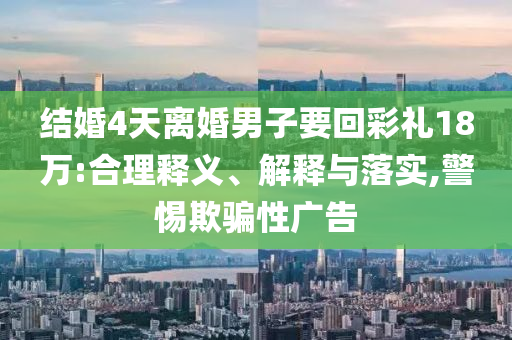 結婚4天離婚男子要回彩禮18萬:合理釋義、解釋與落實,警惕欺騙性廣告