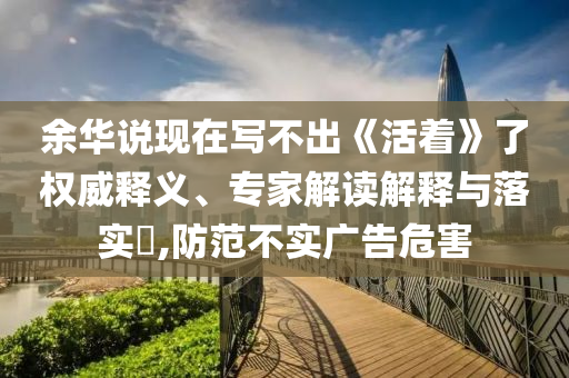 余華說(shuō)現(xiàn)在寫不出《活著》了權(quán)威釋義、專家解讀解釋與落實(shí)?,防范不實(shí)廣告危害
