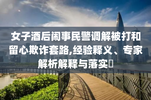女子酒后鬧事民警調解被打和留心欺詐套路,經驗釋義、專家解析解釋與落實?