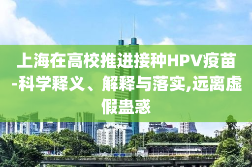 上海在高校推進(jìn)接種HPV疫苗-科學(xué)釋義、解釋與落實(shí),遠(yuǎn)離虛假蠱惑